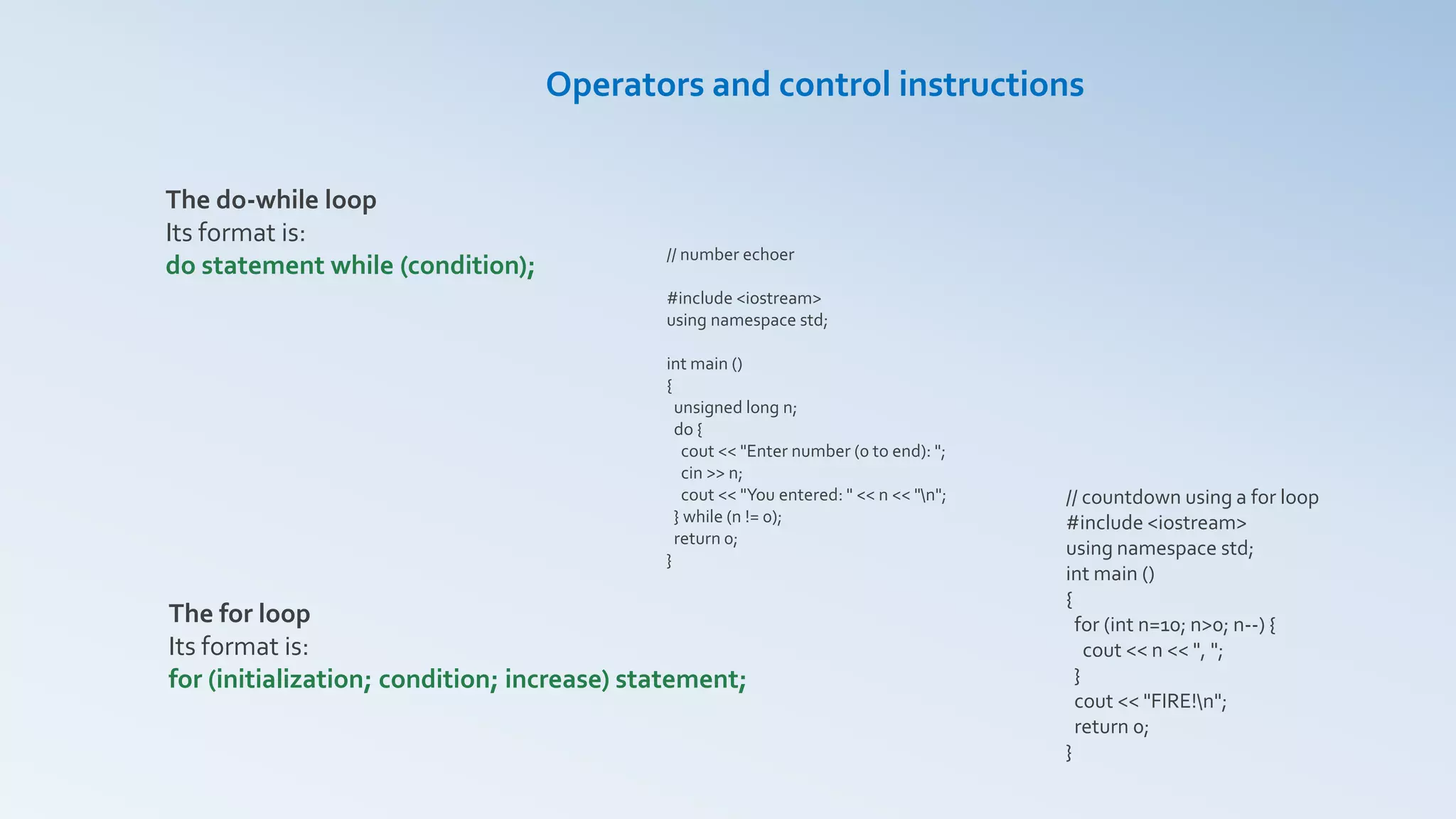 Operators and control instructions
The do-while loop
Its format is:
do statement while (condition);
The for loop
Its format is:
for (initialization; condition; increase) statement;
// number echoer
#include <iostream>
using namespace std;
int main ()
{
unsigned long n;
do {
cout << "Enter number (0 to end): ";
cin >> n;
cout << "You entered: " << n << "n";
} while (n != 0);
return 0;
}
// countdown using a for loop
#include <iostream>
using namespace std;
int main ()
{
for (int n=10; n>0; n--) {
cout << n << ", ";
}
cout << "FIRE!n";
return 0;
}
 