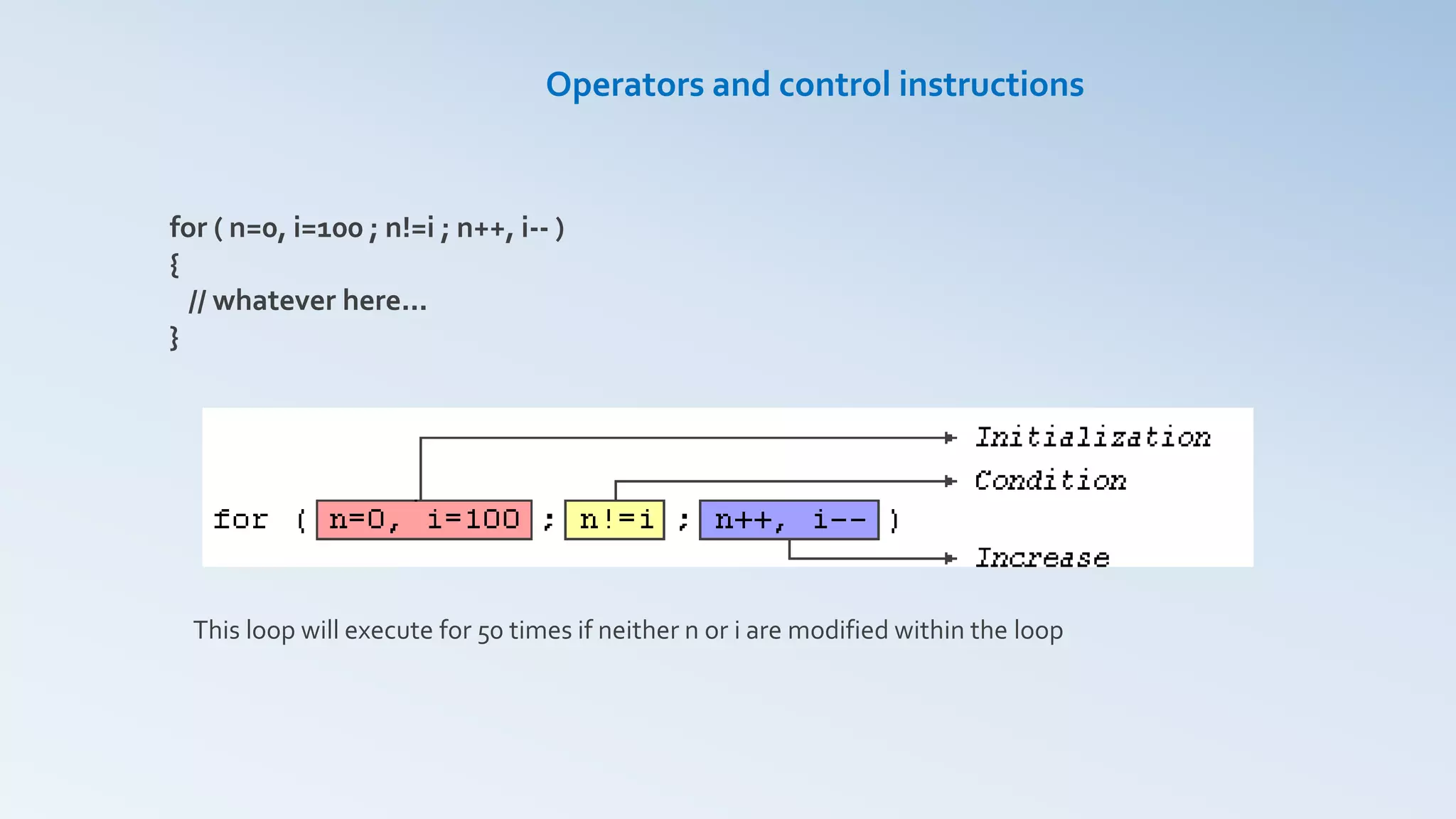 Operators and control instructions
for ( n=0, i=100 ; n!=i ; n++, i-- )
{
// whatever here...
}
This loop will execute for 50 times if neither n or i are modified within the loop
 
