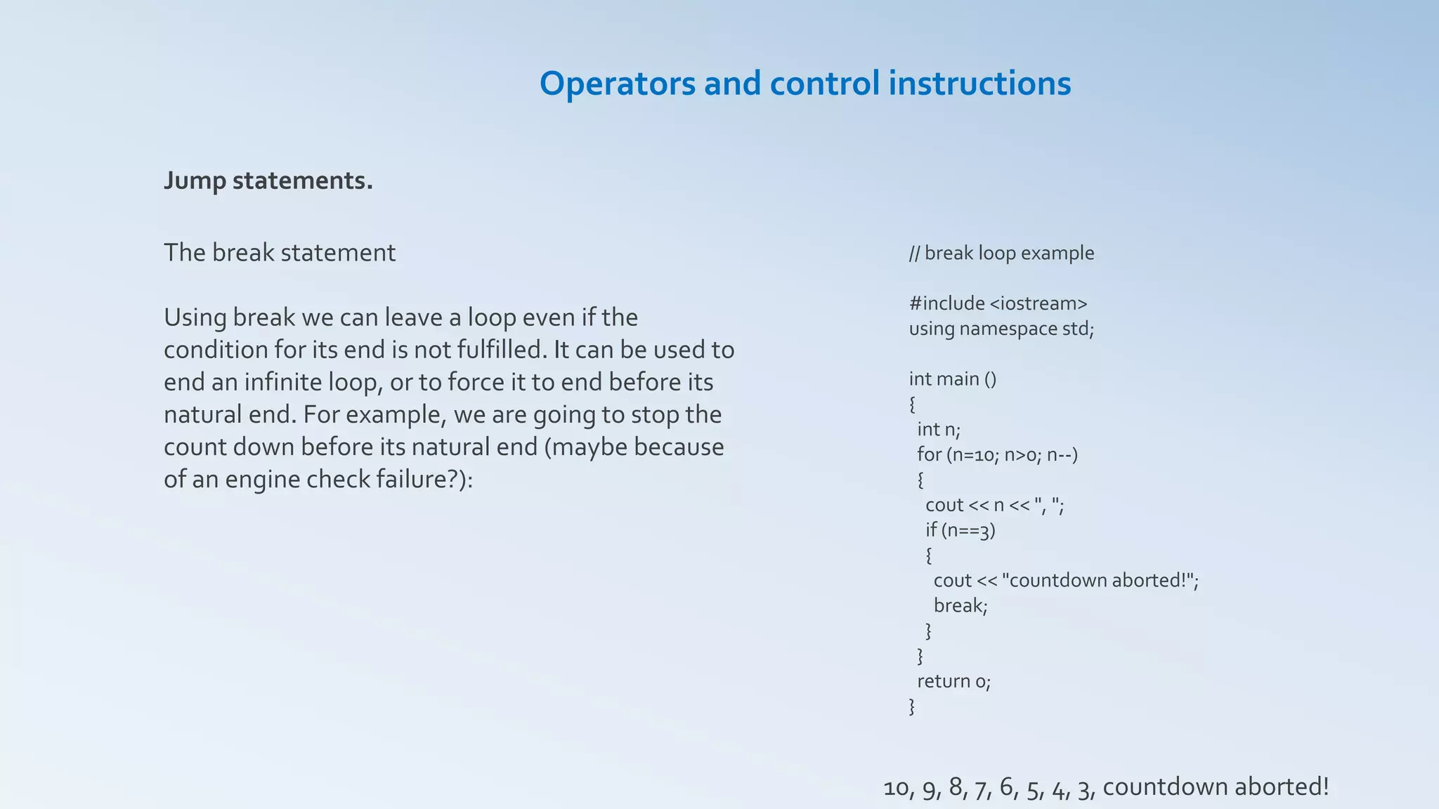 Jump statements.
The break statement
Using break we can leave a loop even if the
condition for its end is not fulfilled. It can be used to
end an infinite loop, or to force it to end before its
natural end. For example, we are going to stop the
count down before its natural end (maybe because
of an engine check failure?):
// break loop example
#include <iostream>
using namespace std;
int main ()
{
int n;
for (n=10; n>0; n--)
{
cout << n << ", ";
if (n==3)
{
cout << "countdown aborted!";
break;
}
}
return 0;
}
Operators and control instructions
10, 9, 8, 7, 6, 5, 4, 3, countdown aborted!
 