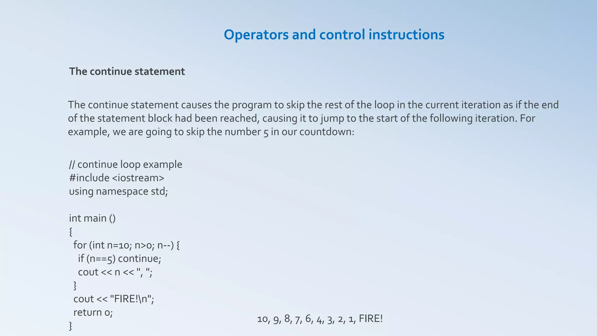 Operators and control instructions
The continue statement
The continue statement causes the program to skip the rest of the loop in the current iteration as if the end
of the statement block had been reached, causing it to jump to the start of the following iteration. For
example, we are going to skip the number 5 in our countdown:
// continue loop example
#include <iostream>
using namespace std;
int main ()
{
for (int n=10; n>0; n--) {
if (n==5) continue;
cout << n << ", ";
}
cout << "FIRE!n";
return 0;
}
10, 9, 8, 7, 6, 4, 3, 2, 1, FIRE!
 