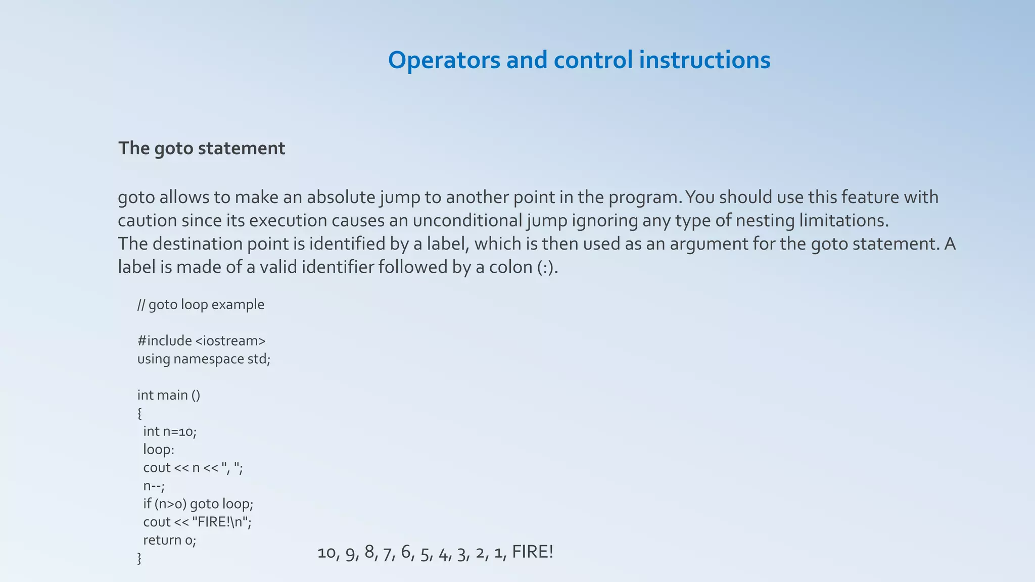 Operators and control instructions
The goto statement
goto allows to make an absolute jump to another point in the program.You should use this feature with
caution since its execution causes an unconditional jump ignoring any type of nesting limitations.
The destination point is identified by a label, which is then used as an argument for the goto statement. A
label is made of a valid identifier followed by a colon (:).
// goto loop example
#include <iostream>
using namespace std;
int main ()
{
int n=10;
loop:
cout << n << ", ";
n--;
if (n>0) goto loop;
cout << "FIRE!n";
return 0;
} 10, 9, 8, 7, 6, 5, 4, 3, 2, 1, FIRE!
 