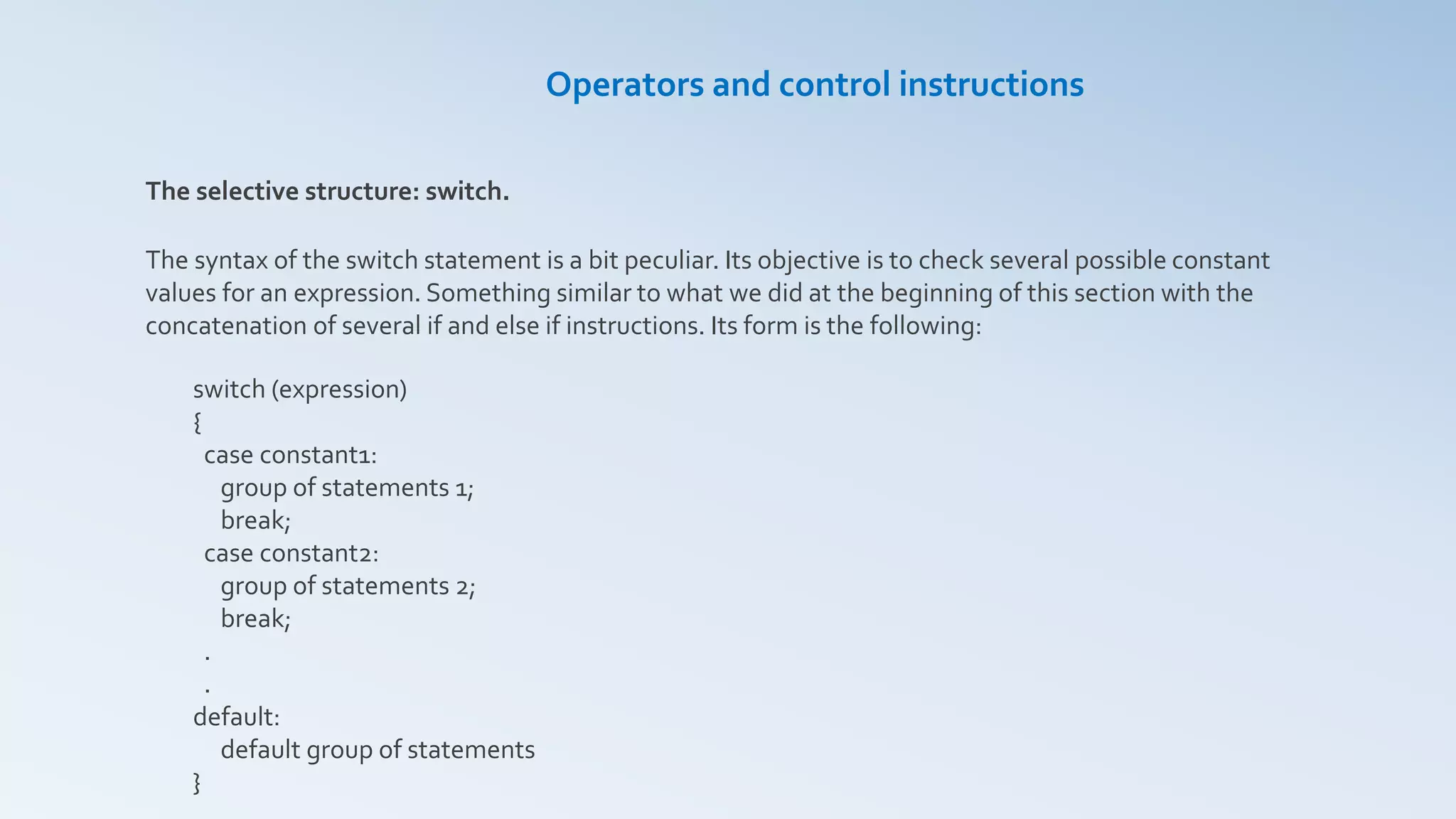 The selective structure: switch.
The syntax of the switch statement is a bit peculiar. Its objective is to check several possible constant
values for an expression. Something similar to what we did at the beginning of this section with the
concatenation of several if and else if instructions. Its form is the following:
switch (expression)
{
case constant1:
group of statements 1;
break;
case constant2:
group of statements 2;
break;
.
.
default:
default group of statements
}
Operators and control instructions
 