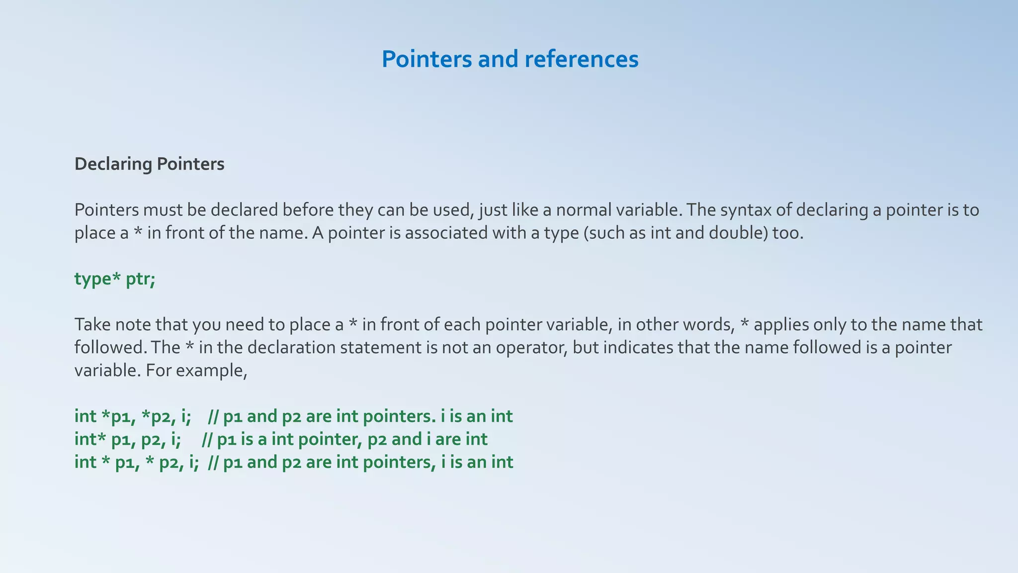 Declaring Pointers
Pointers must be declared before they can be used, just like a normal variable.The syntax of declaring a pointer is to
place a * in front of the name. A pointer is associated with a type (such as int and double) too.
type* ptr;
Take note that you need to place a * in front of each pointer variable, in other words, * applies only to the name that
followed.The * in the declaration statement is not an operator, but indicates that the name followed is a pointer
variable. For example,
int *p1, *p2, i; // p1 and p2 are int pointers. i is an int
int* p1, p2, i; // p1 is a int pointer, p2 and i are int
int * p1, * p2, i; // p1 and p2 are int pointers, i is an int
Pointers and references
 