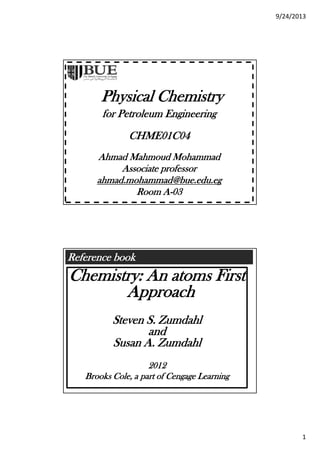 9/24/2013
1
Physical Chemistry
for Petroleum Engineering
CHME01C04
Ahmad Mahmoud MohammadAhmad Mahmoud Mohammad
Associate professor
ahmad.mohammad@bue.edu.eg
Room A-03
Reference book
Chemistry: An atoms First
ApproachApproach
Steven S. Zumdahl
and
Susan A ZumdahlSusan A. Zumdahl
2012
Brooks Cole, a part of Cengage Learning
 