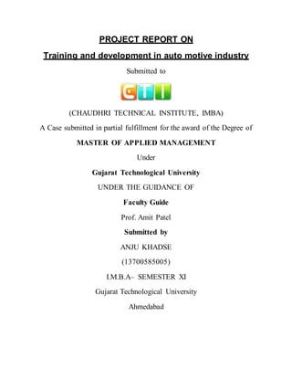 PROJECT REPORT ON
Training and development in auto motive industry
Submitted to
(CHAUDHRI TECHNICAL INSTITUTE, IMBA)
A Case submitted in partial fulfillment for the award of the Degree of
MASTER OF APPLIED MANAGEMENT
Under
Gujarat Technological University
UNDER THE GUIDANCE OF
Faculty Guide
Prof. Amit Patel
Submitted by
ANJU KHADSE
(13700585005)
I.M.B.A– SEMESTER XI
Gujarat Technological University
Ahmedabad
 