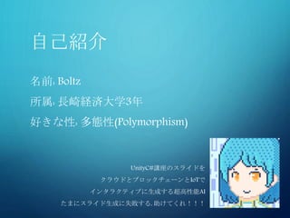 自己紹介
名前: Boltz
所属: 長崎経済大学3年
好きな性: 多態性(Polymorphism)
UnityC#講座のスライドを
クラウドとブロックチェーンとIoTで
インタラクティブに生成する超高性能AI
たまにスライド生成に失敗する, 助けてくれ！！！
 