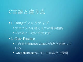 C言語と違う点
•1. Usingディレクティブ
• プログラムを書く上での補助機能
• 今は気にしないで大丈夫
•2. Class Practice
• {}内部がPractice Classの内容と定義して
いる
• : MonoBehaviorについてはあとで説明
 