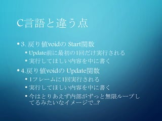 C言語と違う点
•3. 戻り値voidの Start関数
• Update前に最初の1回だけ実行される
• 実行してほしい内容を中に書く
•4.戻り値voidの Update関数
• 1フレームに1回実行される
• 実行してほしい内容を中に書く
• 今はとりあえず内部がずっと無限ループし
てるみたいなイメージで...?
 