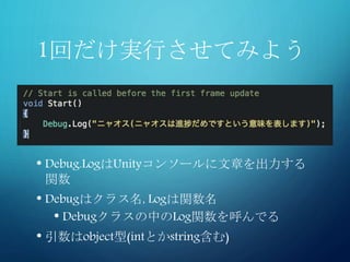 1回だけ実行させてみよう
• Debug.LogはUnityコンソールに文章を出力する
関数
• Debugはクラス名, Logは関数名
• Debugクラスの中のLog関数を呼んでる
• 引数はobject型(intとかstring含む)
 