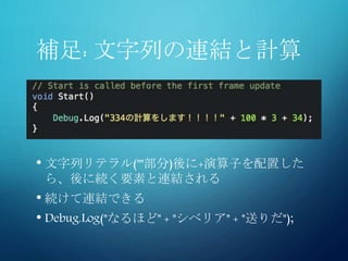 補足: 文字列の連結と計算
• 文字列リテラル(""部分)後に+演算子を配置した
ら、後に続く要素と連結される
• 続けて連結できる
• Debug.Log("なるほど" + "シベリア" + "送りだ");
 