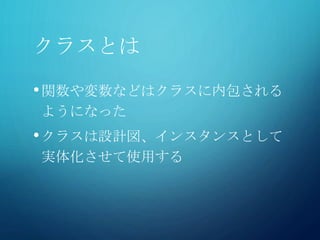 クラスとは
•関数や変数などはクラスに内包される
ようになった
•クラスは設計図、インスタンスとして
実体化させて使用する
 
