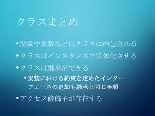クラスまとめ
•関数や変数などはクラスに内包される
•クラスはインスタンスで実体化させる
•クラスは継承ができる
• 実装における約束を定めたインター
フェースの追加も継承と同じ手順
•アクセス修飾子が存在する
 
