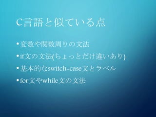 C言語と似ている点
•変数や関数周りの文法
•if文の文法(ちょっとだけ違いあり)
•基本的なswitch-case文とラベル
•for文やwhile文の文法
 