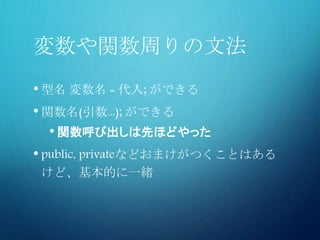 変数や関数周りの文法
• 型名 変数名 = 代入; ができる
• 関数名(引数...); ができる
• 関数呼び出しは先ほどやった
• public, privateなどおまけがつくことはある
けど、基本的に一緒
 