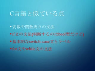 C言語と似ている点
•変数や関数周りの文法
•if文の文法(判断するのはbool型だけど)
•基本的なswitch-case文とラベル
•for文やwhile文の文法
 