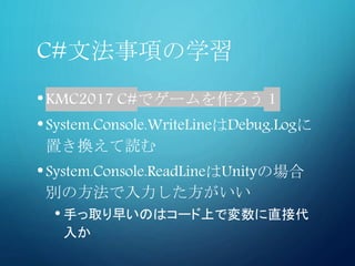 C#文法事項の学習
•KMC2017 C#でゲームを作ろう 1
•System.Console.WriteLineはDebug.Logに
置き換えて読む
•System.Console.ReadLineはUnityの場合
別の方法で入力した方がいい
• 手っ取り早いのはコード上で変数に直接代
入か
 