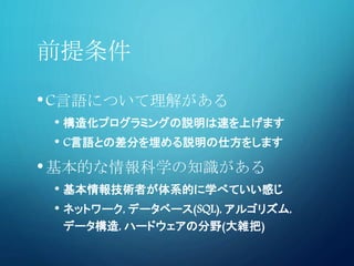 前提条件
•C言語について理解がある
• 構造化プログラミングの説明は速を上げます
• C言語との差分を埋める説明の仕方をします
•基本的な情報科学の知識がある
• 基本情報技術者が体系的に学べていい感じ
• ネットワーク, データベース(SQL), アルゴリズム,
データ構造, ハードウェアの分野(大雑把)
 