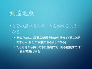 到達地点
•自分の思い描くゲームを作れるように
なる
• そのために、必要な処理を他から持ってくることが
できる or 自分で実装できるようになる)
• たとえ他から持ってきた処理でも、ある程度までは
中身が解読できる
 