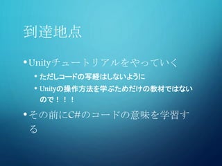 到達地点
•Unityチュートリアルをやっていく
• ただしコードの写経はしないように
• Unityの操作方法を学ぶためだけの教材ではない
ので！！！
•その前にC#のコードの意味を学習す
る
 
