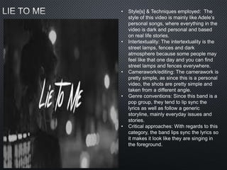• Style[s] & Techniques employed: The
style of this video is mainly like Adele’s
personal songs, where everything in the
video is dark and personal and based
on real life stories.
• Intertextuality: The intertextuality is the
street lamps, fences and dark
atmosphere because some people may
feel like that one day and you can find
street lamps and fences everywhere.
• Camerawork/editing: The camerawork is
pretty simple, as since this is a personal
video, the shots are pretty simple and
taken from a different angle.
• Genre conventions: Since this band is a
pop group, they tend to lip sync the
lyrics as well as follow a generic
storyline, mainly everyday issues and
stories.
• Critical approaches: With regards to this
category, the band lips sync the lyrics so
it makes it look like they are singing in
the foreground.
 
