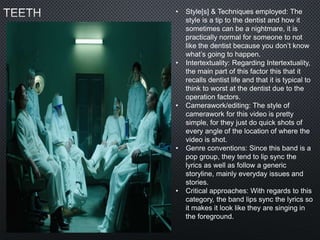 • Style[s] & Techniques employed: The
style is a tip to the dentist and how it
sometimes can be a nightmare, it is
practically normal for someone to not
like the dentist because you don’t know
what’s going to happen.
• Intertextuality: Regarding Intertextuality,
the main part of this factor this that it
recalls dentist life and that it is typical to
think to worst at the dentist due to the
operation factors.
• Camerawork/editing: The style of
camerawork for this video is pretty
simple, for they just do quick shots of
every angle of the location of where the
video is shot.
• Genre conventions: Since this band is a
pop group, they tend to lip sync the
lyrics as well as follow a generic
storyline, mainly everyday issues and
stories.
• Critical approaches: With regards to this
category, the band lips sync the lyrics so
it makes it look like they are singing in
the foreground.
 