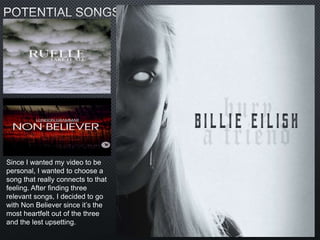 Since I wanted my video to be
personal, I wanted to choose a
song that really connects to that
feeling. After finding three
relevant songs, I decided to go
with Non Believer since it’s the
most heartfelt out of the three
and the lest upsetting.
 