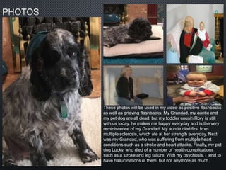 These photos will be used in my video as positive flashbacks
as well as grieving flashbacks. My Grandad, my auntie and
my pet dog are all dead, but my toddler cousin Rory is still
with us today, he makes me happy everyday and is the very
reminiscence of my Grandad. My auntie died first from
multiple sclerosis, which ate at her strength everyday. Next
was my Grandad, who was suffering from multiple heart
conditions such as a stroke and heart attacks. Finally, my pet
dog Lucky, who died of a number of health complications
such as a stroke and leg failure. With my psychosis, I tend to
have hallucinations of them, but not anymore as much.
 