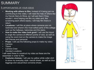 • Working with others to film: Instead of it being just me
contributing to this video, I will need the help of others like
my friends Harry & Olivia, so I will ask them if they
wouldn’t mind helping me film my video and, like
scratching each others backs, I will help film theirs in
return.
• Locations: I will film at place where cameras are not
restricted and where’s the most safest parts of the college
such as the hallways, balconies and the stairs.
• How to make the video look good: I will use the tripod
to angle the camera at different points of view, as well as
using the zoom tool on the camera to make the image
feel intense and personal.
• Props: I will use the following props to make my video:
• Camera
• Tripod
• Camera Crew
• Decided Locations
I will need these to construct my video as these are the
essentials in order to film.
• Costume choices: I will use my yellow white collar shirt
to show my everyday style: casual sheek, as well as blue
leggings and casual blue converse shoes.
 