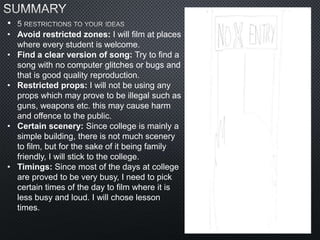 •
• Avoid restricted zones: I will film at places
where every student is welcome.
• Find a clear version of song: Try to find a
song with no computer glitches or bugs and
that is good quality reproduction.
• Restricted props: I will not be using any
props which may prove to be illegal such as
guns, weapons etc. this may cause harm
and offence to the public.
• Certain scenery: Since college is mainly a
simple building, there is not much scenery
to film, but for the sake of it being family
friendly, I will stick to the college.
• Timings: Since most of the days at college
are proved to be very busy, I need to pick
certain times of the day to film where it is
less busy and loud. I will chose lesson
times.
 