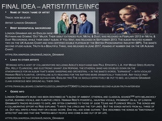 • NAME OF TRACK / NAME OF ARTIST
TRACK: NON BELIEVER
ARTIST: LONDON GRAMMAR
• BRIEF BIOGRAPHICAL BACKGROUND
LONDON GRAMMAR ARE AN ENGLISH INDIE POP BAND FORMED IN NOTTINGHAM IN 2009. THE BAND CONSISTS OF HANNAH REID, DAN
ROTHMAN AND DOMINIC 'DOT' MAJOR. THEIR DEBUT EXTENDED PLAY, METAL & DUST, WAS RELEASED IN FEBRUARY 2013 BY METAL &
DUST RECORDINGS, WHILE THEIR DEBUT ALBUM, IF YOU WAIT, WAS RELEASED IN SEPTEMBER 2013. THE ALBUM REACHED NUMBER
TWO ON THE UK ALBUMS CHART AND WAS CERTIFIED DOUBLE PLATINUM BY THE BRITISH PHONOGRAPHIC INDUSTRY (BPI). THE BAND'S
SECOND STUDIO ALBUM, TRUTH IS A BEAUTIFUL THING, WAS RELEASED IN JUNE 2017, PEAKING AT NUMBER ONE ON THE UK ALBUMS
CHART.
HTTPS://EN.WIKIPEDIA.ORG/WIKI/LONDON_GRAMMAR
•
•
LONDON GRAMMAR'S MUSIC HAS BEEN DESCRIBED AS "A BLEND OF AMBIENT, ETHEREAL AND CLASSICAL SOUNDS"[29] WITH MELANCHOLY
GUITAR, SOARING VOCALS, AND PLAINTIVE LYRICS. HANNAH REID'S POWERFUL, HAUNTING VOCALS, PROMINENT ON ALL OF LONDON
GRAMMAR'S TRACKS RELEASED TO DATE, ARE OFTEN COMPARED TO THOSE OF JUDIE TZUKE AND FLORENCE WELCH. THE SONGS ARE
A COLLABORATIVE EFFORT AS REID EXPLAINS: "I WRITE THE LYRICS AND THE TOP LINES. BUT THE SONGS INITIATE FROM ALL THREE OF
US. DOT WILL WRITE A PIANO PART OR A MUSIC SCORE. DAN WILL ADD SOME GUITARS.” SHE DESCRIBES THE SONGS AS "EMOTIONALLY
AFFECTED" AND SAID THAT SHE "WRITES ABOUT PEOPLE WHO COME IN AND OUT OF MY LIFE.
 