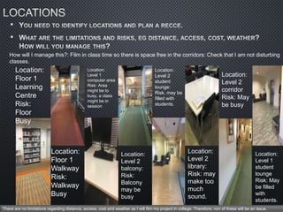 •
•
Location:
Floor 1
Learning
Centre
Risk:
Floor
Busy
Location:
Floor 1
Walkway
Risk:
Walkway
Busy
Location:
Level 1
computer area
Risk: Area
might be to
busy, a class
might be in
session
How will I manage this?: Film in class time so there is space free in the corridors: Check that I am not disturbing
classes.
Location:
Level 2
balcony:
Risk:
Balcony
may be
busy
Location:
Level 2
student
lounge:
Risk, may be
filled with
students.
Location:
Level 2
library:
Risk: may
make too
much
sound.
Location:
Level 2
corridor
Risk: May
be busy
Location:
Level 1
student
lounge
Risk: May
be filled
with
students.
There are no limitations regarding distance, access, cost and weather as I will film my project in college. Therefore, non of these will be an issue.
 