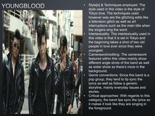 • Style[s] & Techniques employed: The
style used in this video is the style of
Tokyo love. The techniques used
however was are the glitching edits like
a television glitch as well as art
interruptions such as the main title when
the singers sing the word.
• Intertextuality: The intertextuality used in
this video is that it is set in Tokyo and
the beginning takes a shot of two old
people in love ever since they were
youngest.
• Camerawork/editing: The camerawork
featured within this video mainly show
different angle shots of the band as well
as wider shots so there’s more in the
background.
• Genre conventions: Since this band is a
pop group, they tend to lip sync the
lyrics as well as follow a generic
storyline, mainly everyday issues and
stories.
• Critical approaches: With regards to this
category, the band lips sync the lyrics so
it makes it look like they are singing in
the foreground.
 