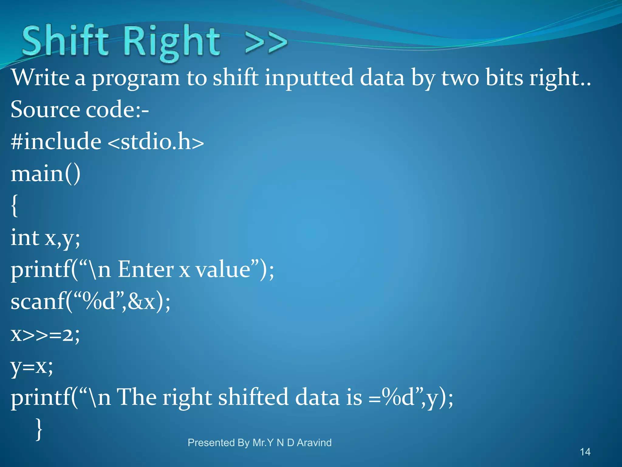 Write a program to shift inputted data by two bits right.. Source code:- #include <stdio.h> main() { int x,y; printf(“n Enter x value”); scanf(“%d”,&x); x>>=2; y=x; printf(“n The right shifted data is =%d”,y); } Presented By Mr.Y N D Aravind 14 