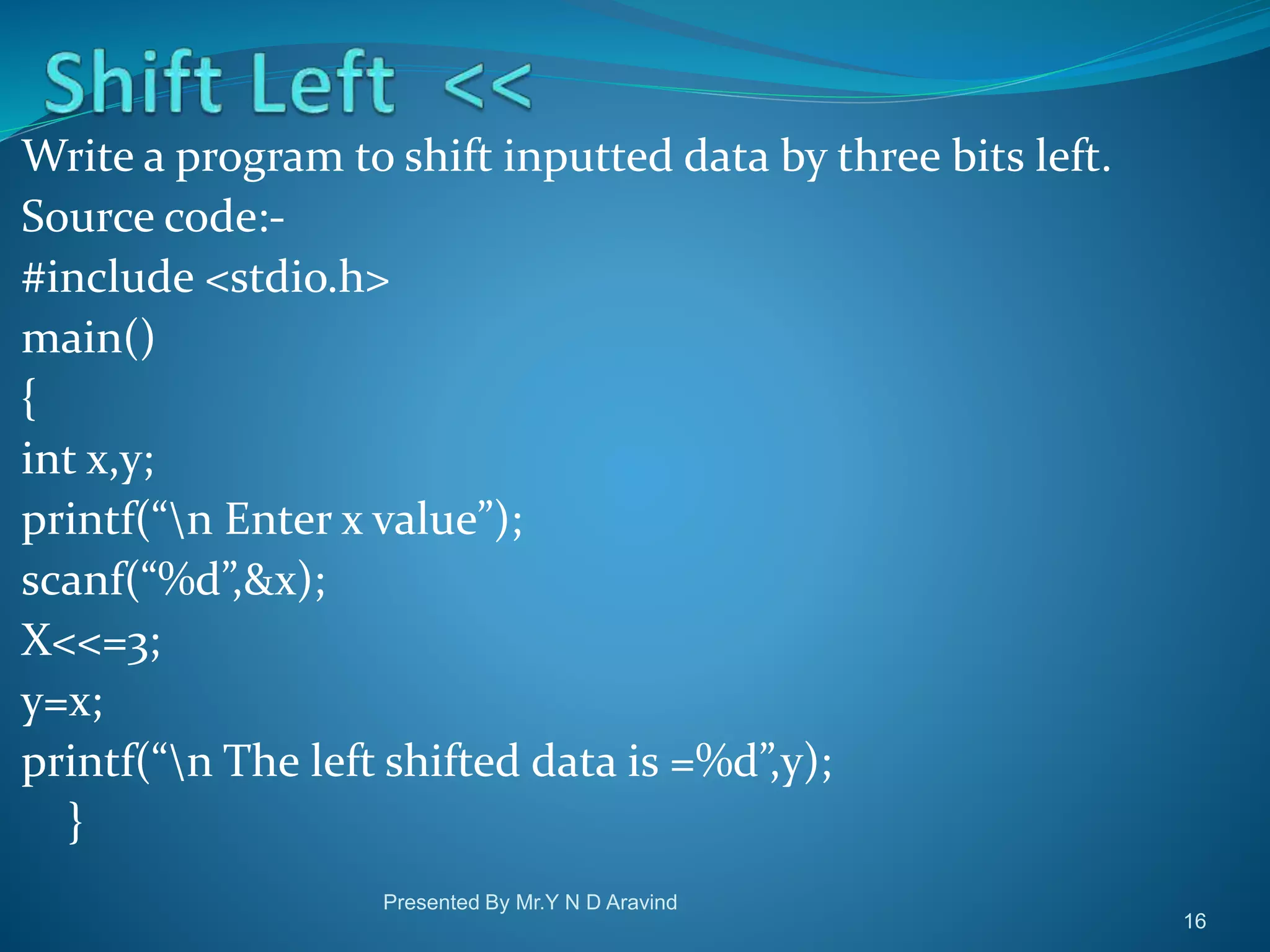 Write a program to shift inputted data by three bits left. Source code:- #include <stdio.h> main() { int x,y; printf(“n Enter x value”); scanf(“%d”,&x); X<<=3; y=x; printf(“n The left shifted data is =%d”,y); } Presented By Mr.Y N D Aravind 16 