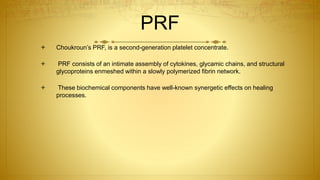 PRF
 Choukroun’s PRF, is a second-generation platelet concentrate.
 PRF consists of an intimate assembly of cytokines, glycamic chains, and structural
glycoproteins enmeshed within a slowly polymerized fibrin network.
 These biochemical components have well-known synergetic effects on healing
processes.
 