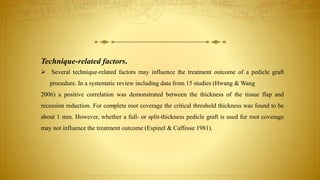 Technique-related factors.
 Several technique-related factors may influence the treatment outcome of a pedicle graft
procedure. In a systematic review including data from 15 studies (Hwang & Wang
2006) a positive correlation was demonstrated between the thickness of the tissue flap and
recession reduction. For complete root coverage the critical threshold thickness was found to be
about 1 mm. However, whether a full- or split-thickness pedicle graft is used for root coverage
may not influence the treatment outcome (Espinel & Caffesse 1981).
 