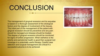 CONCLUSION
The management of gingival recession and its sequelae
is based on a thorough assessment of the etiological
factors and the degree of involvement of the tissues.
The initial part of the management of the patient with
gingival recession should be preventive and any pain
should be managed and disease should be treated.
The degree of gingival recession should be monitored
for signs of further progression. When esthetics is the
priority and periodontal health is good then surgical root
coverage is a potentially useful therapy. Careful case
selection and surgical management are critical if a
successful outcome is to be achieved.
 