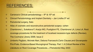  Carranza’s Clinical periodontology – 9th & 10th ed
 Clinical Periodontology and Implant Dentistry – Jan Lindhe 5th ed
 Periodontal surgery, Sato
 Atlas of cosmetic and reconstructive periodontal surgery- cohen
 Chambrone L, Sukekava F, Araújo MG, Pustiglioni FE, Chambrone LA, Lima LA. Root
coverage procedures for the treatment of localised recession-type defects (Review).
The Cochrane Library 2009, Issue 2
 Umberto Pagliaro, Michele Nieri, Debora Franceschi,Carlo Clauser,and Giovanpaolo
Pini-Prato. Evidence-Based Mucogingival Therapy. Part 1: A Critical Review of the
Literature on Root Coverage Procedures. J Periodontol May 2003
 