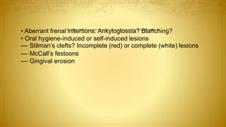 • Aberrant frenal insertions: Ankyloglossia? Blanching?
• Oral hygiene-induced or self-induced lesions
–– Stilman’s clefts? Incomplete (red) or complete (white) lesions
–– McCall’s festoons
–– Gingival erosion
 