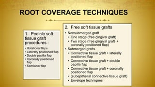 1. Pedicle soft
tissue graft
procedures :
• Rotational flaps
• Laterally positioned flap
• Double papilla flap
• Coronally positioned
flap
• Semilunar flap
2. Free soft tissue grafts
• Nonsubmerged graft
• One stage (free gingival graft)
• Two stage (free gingival graft +
coronally positioned flap)
• Submerged grafts
• Connective tissue graft + laterally
positioned flap
• Connective tissue graft + double
papilla flap
• Connective tissue graft + coronally
positioned flap
• (subepithelial connective tissue graft)
• Envelope techniques
ROOT COVERAGE TECHNIQUES
 
