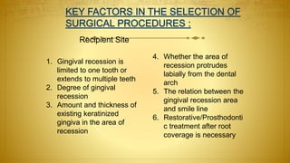 Recipient Site
1. Gingival recession is
limited to one tooth or
extends to multiple teeth
2. Degree of gingival
recession
3. Amount and thickness of
existing keratinized
gingiva in the area of
recession
4. Whether the area of
recession protrudes
labially from the dental
arch
5. The relation between the
gingival recession area
and smile line
6. Restorative/Prosthodonti
c treatment after root
coverage is necessary
 