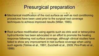 Presurgical preparation
Mechanical modification of the root surface as well as root conditioning
procedures have been used prior to the surgical root coverage
techniques to achieve improved results (Miller, 1985).
Root surface modification using agents such as citric acid or tetracycline
hydrochloride has been advocated in an effort to promote the healing
response following root surface coverage, although clinical studies have
failed to show any improvement in root surface coverage when using
such agents (Tolmie et al., 1991; Zucchelli et al., 2009; Pini-Prato et al.,
1999)
 