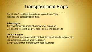 Transpositional Flaps
Bahat et al" modified the oblique rotated flap. This
is called the transpositional flap.
Advantages
1. Predictability in areas of narrow root exposure
2. Possible to avoid gingival recession at the donor site
Disadvantages
1. Sufficient length and width of the interdental papilla adjacent to
the gingival recession area necessary
2. Not suitable for multiple tooth root coverage
 