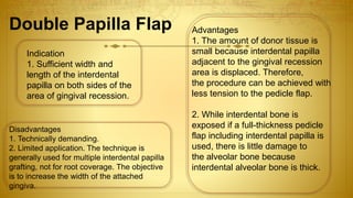 Disadvantages
1. Technically demanding.
2. Limited application. The technique is
generally used for multiple interdental papilla
grafting, not for root coverage. The objective
is to increase the width of the attached
gingiva.
Indication
1. Sufficient width and
length of the interdental
papilla on both sides of the
area of gingival recession.
Advantages
1. The amount of donor tissue is
small because interdental papilla
adjacent to the gingival recession
area is displaced. Therefore,
the procedure can be achieved with
less tension to the pedicle flap.
2. While interdental bone is
exposed if a full-thickness pedicle
flap including interdental papilla is
used, there is little damage to
the alveolar bone because
interdental alveolar bone is thick.
Double Papilla Flap
 
