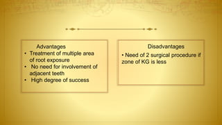 Advantages
• Treatment of multiple area
of root exposure
• No need for involvement of
adjacent teeth
• High degree of success
Disadvantages
• Need of 2 surgical procedure if
zone of KG is less
 