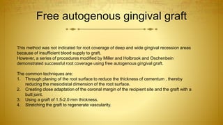 Free autogenous gingival graft
This method was not indicated for root coverage of deep and wide gingival recession areas
because of insufficient blood supply to graft.
However, a series of procedures modified by Miller and Holbrook and Oschenbein
demonstrated successful root coverage using free autogenous gingival graft.
The common techniques are:
1. Through planing of the root surface to reduce the thickness of cementum , thereby
reducing the mesiodistal dimension of the root surface.
2. Creating close adaptation of the coronal margin of the recipient site and the graft with a
butt joint.
3. Using a graft of 1.5-2.0 mm thickness.
4. Stretching the graft to regenerate vascularity.
 