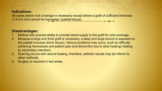 Indications:
All cases where root coverage is necessary except where a graft of sufficient thickness
(1.5-2.0 mm) cannot be harvested. (palatal tissue).
Disadvantages:
1. Method with poorest ability to provide blood supply to the graft for root coverage.
2. Because a large and thick graft is necessary, a deep and large wound is exposed on
the palatal mucosa( donor tissue). Various problems may occur, such as difficulty
achieving hemostasis and patient pain and discomfort due to slow healing( healing
by secondary intention).
3. Scarring occurs with wound healing, therefore, esthetic results may be inferior to
other methods.
4. Surgery is required in two areas.
 