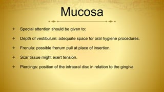 Mucosa
 Special attention should be given to:
 Depth of vestibulum: adequate space for oral hygiene procedures.
 Frenula: possible frenum pull at place of insertion.
 Scar tissue might exert tension.
 Piercings: position of the intraoral disc in relation to the gingiva
 
