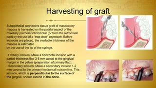 Harvesting of graft
Subepithelial connective tissue graft of masticatory
mucosa is harvested on the palatal aspect of the
maxillary premolars/first molar (or from the retromolar
pad) by the use of a “trap door” approach. Before
incisions are placed, the available thickness of the
mucosa is estimated
by the use of the tip of the syringe.
. Primary incision. Make a horizontal incision with a
partial-thickness flap 3-5 mm apical to the gingival
margin in the palate (preparation of primary flap).
. Secondary incision. Make a secondary incision 1-2
mm coronal to the primary horizontal incision line. This
incision, which is perpendicular to the surface of
the gingiva, should extend to the bone.
 