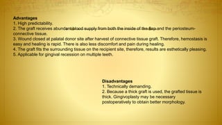 Advantages
1. High predictability.
2. The graft receives abundant blood supply from both the inside of the flap and the periosteum-
connective tissue.
3. Wound closed at palatal donor site after harvest of connective tissue graft. Therefore, hemostasis is
easy and healing is rapid. There is also less discomfort and pain during healing.
4. The graft fits the surrounding tissue on the recipient site, therefore, results are esthetically pleasing.
5. Applicable for gingival recession on multiple teeth.
Disadvantages
1. Technically demanding.
2. Because a thick graft is used, the grafted tissue is
thick. Gingivoplasty may be necessary
postoperatively to obtain better morphology.
 